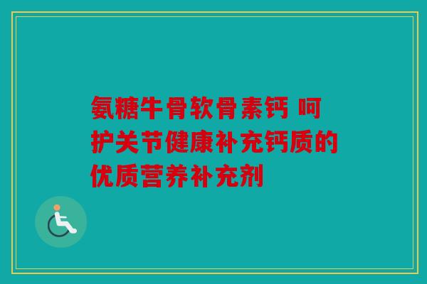 氨糖牛骨软骨素钙 呵护关节健康补充钙质的优质营养补充剂