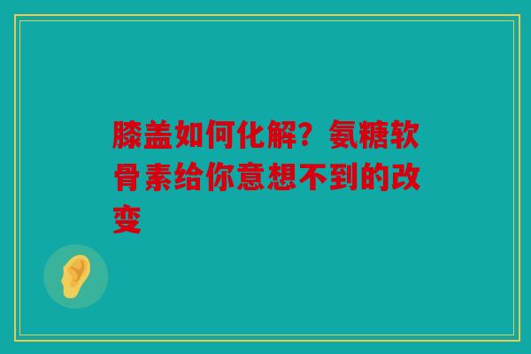膝盖如何化解？氨糖软骨素给你意想不到的改变