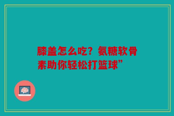 膝盖怎么吃？氨糖软骨素助你轻松打篮球”