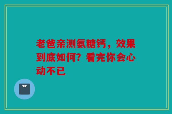 老爸亲测氨糖钙，效果到底如何？看完你会心动不已