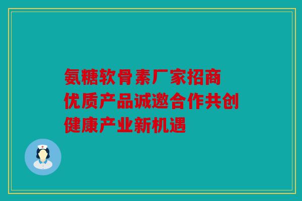氨糖软骨素厂家招商 优质产品诚邀合作共创健康产业新机遇