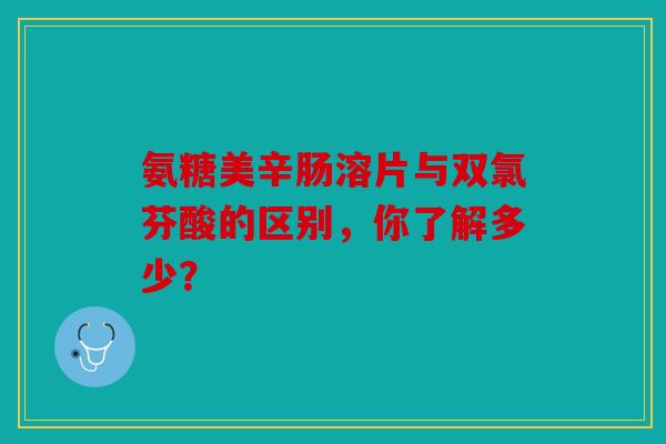 氨糖美辛肠溶片与双氯芬酸的区别，你了解多少？