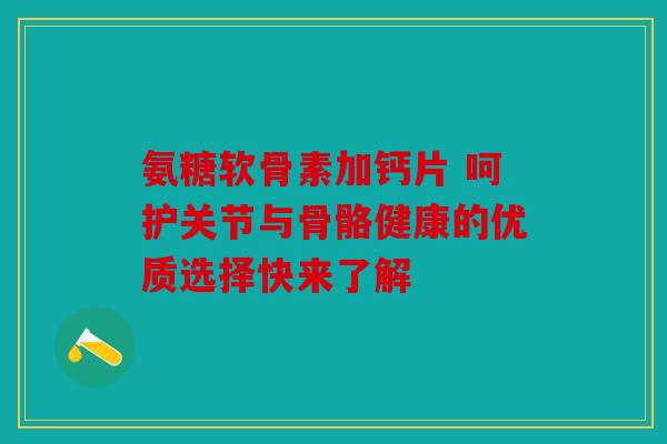 氨糖软骨素加钙片 呵护关节与骨骼健康的优质选择快来了解