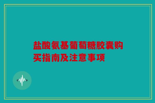 盐酸氨基葡萄糖胶囊购买指南及注意事项