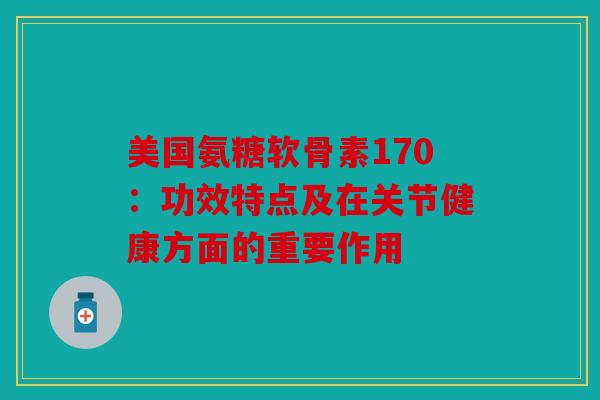 美国氨糖软骨素170：功效特点及在关节健康方面的重要作用