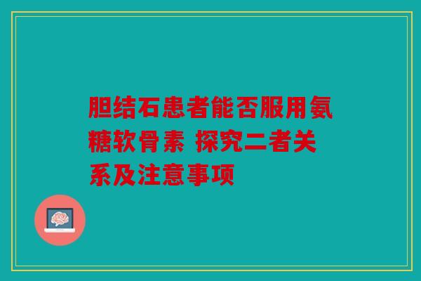 胆结石患者能否服用氨糖软骨素 探究二者关系及注意事项