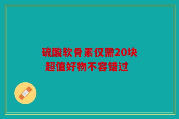 硫酸软骨素仅需20块 超值好物不容错过