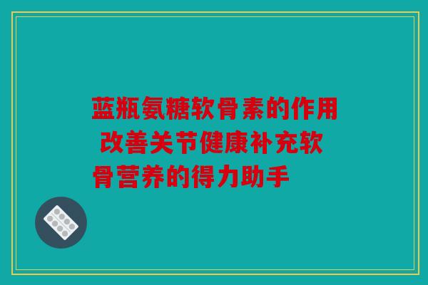 蓝瓶氨糖软骨素的作用 改善关节健康补充软骨营养的得力助手
