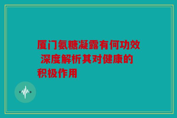 厦门氨糖凝露有何功效 深度解析其对健康的积极作用