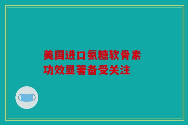 美国进口氨糖软骨素 功效显著备受关注