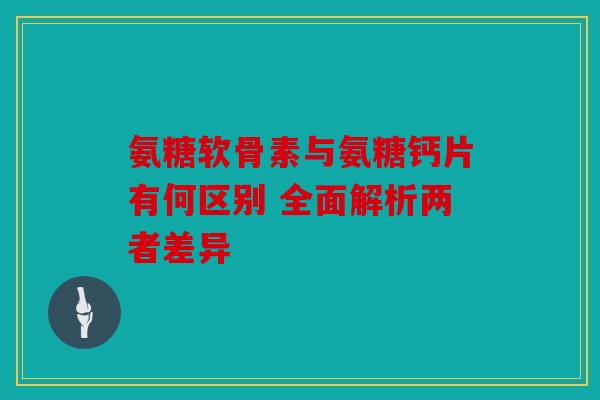 氨糖软骨素与氨糖钙片有何区别 全面解析两者差异