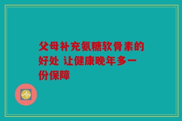 父母补充氨糖软骨素的好处 让健康晚年多一份保障