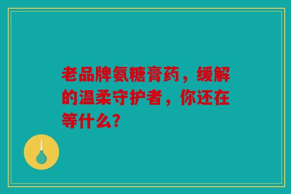 老品牌氨糖膏药，缓解的温柔守护者，你还在等什么？