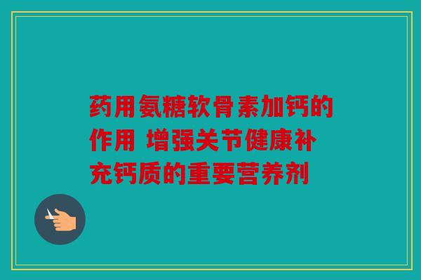 药用氨糖软骨素加钙的作用 增强关节健康补充钙质的重要营养剂
