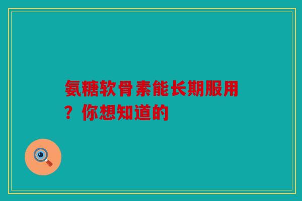 氨糖软骨素能长期服用？你想知道的