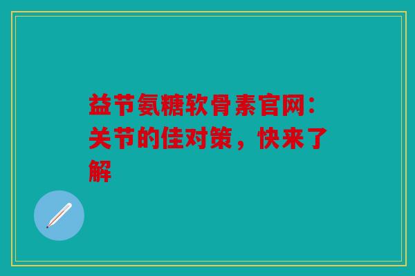 益节氨糖软骨素官网：关节的佳对策，快来了解