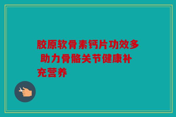 胶原软骨素钙片功效多 助力骨骼关节健康补充营养