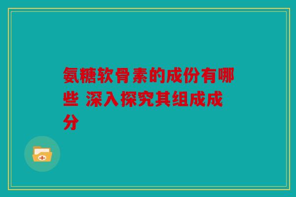 氨糖软骨素的成份有哪些 深入探究其组成成分