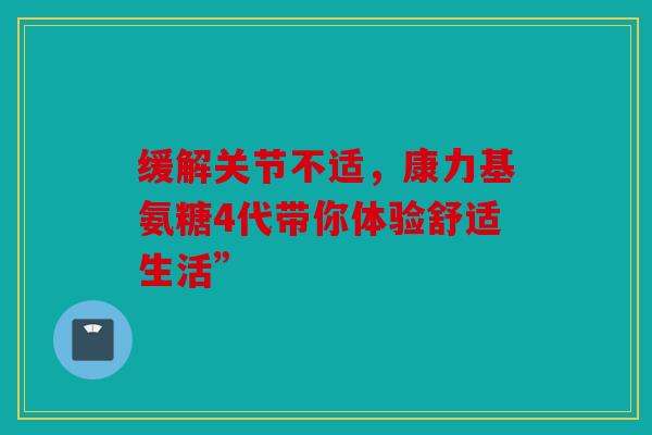 缓解关节不适，康力基氨糖4代带你体验舒适生活”