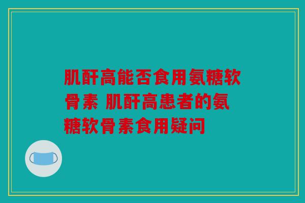 肌酐高能否食用氨糖软骨素 肌酐高患者的氨糖软骨素食用疑问