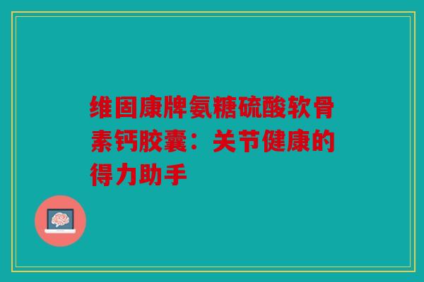 维固康牌氨糖硫酸软骨素钙胶囊：关节健康的得力助手
