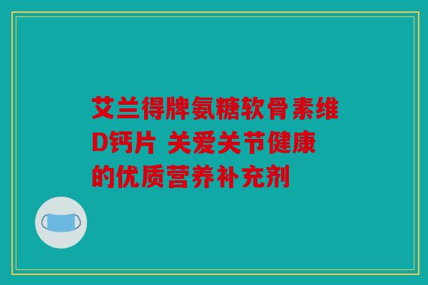 艾兰得牌氨糖软骨素维D钙片 关爱关节健康的优质营养补充剂