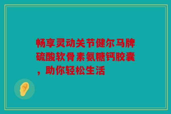 畅享灵动关节健尔马牌硫酸软骨素氨糖钙胶囊，助你轻松生活
