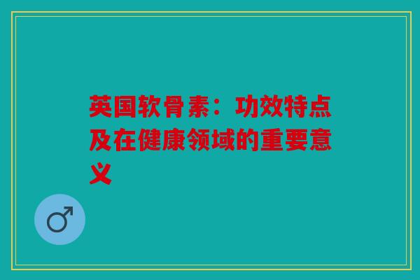 英国软骨素：功效特点及在健康领域的重要意义
