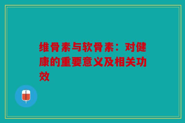 维骨素与软骨素：对健康的重要意义及相关功效