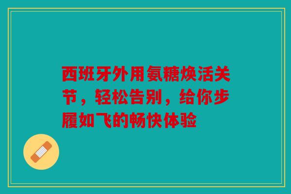 西班牙外用氨糖焕活关节，轻松告别，给你步履如飞的畅快体验