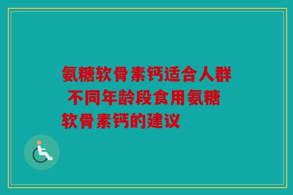 氨糖软骨素钙适合人群 不同年龄段食用氨糖软骨素钙的建议