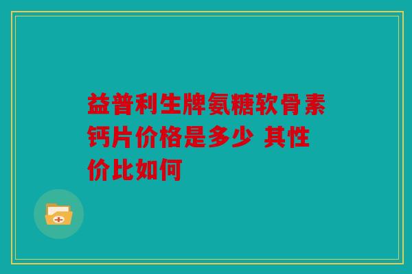 益普利生牌氨糖软骨素钙片价格是多少 其性价比如何