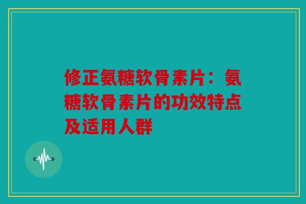 修正氨糖软骨素片：氨糖软骨素片的功效特点及适用人群