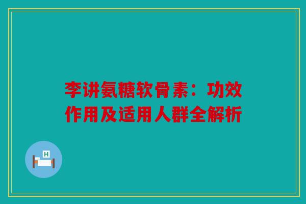 李讲氨糖软骨素：功效作用及适用人群全解析