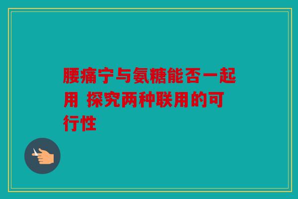 腰痛宁与氨糖能否一起用 探究两种联用的可行性