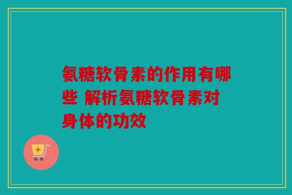 氨糖软骨素的作用有哪些 解析氨糖软骨素对身体的功效