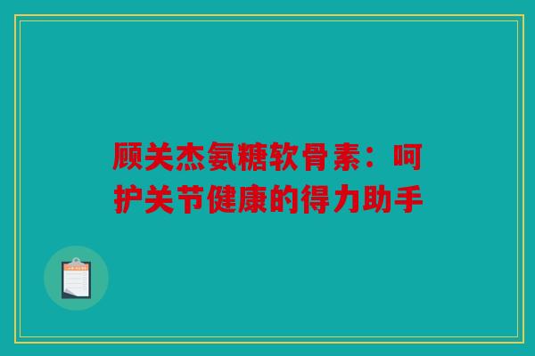 顾关杰氨糖软骨素：呵护关节健康的得力助手