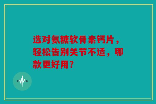 选对氨糖软骨素钙片，轻松告别关节不适，哪款更好用？