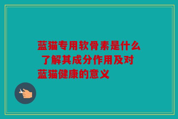 蓝猫专用软骨素是什么 了解其成分作用及对蓝猫健康的意义