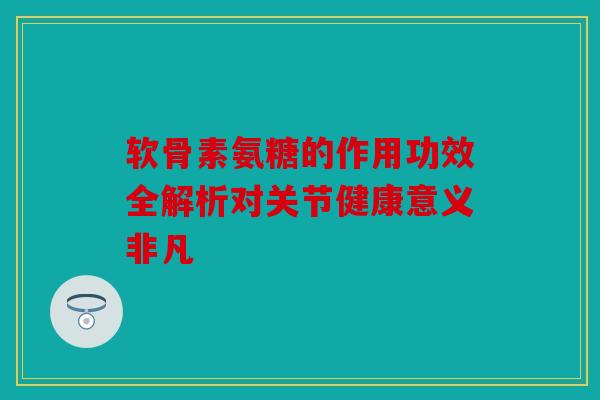软骨素氨糖的作用功效全解析对关节健康意义非凡