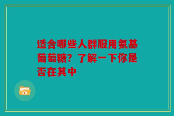 适合哪些人群服用氨基葡萄糖？了解一下你是否在其中