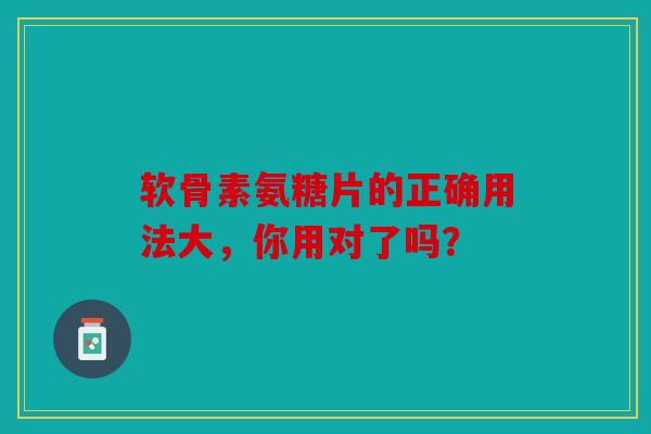软骨素氨糖片的正确用法大，你用对了吗？