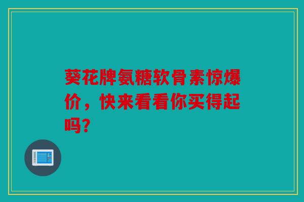 葵花牌氨糖软骨素惊爆价，快来看看你买得起吗？