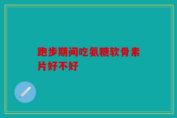 跑步期间吃氨糖软骨素片好不好