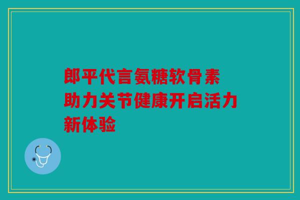 郎平代言氨糖软骨素 助力关节健康开启活力新体验
