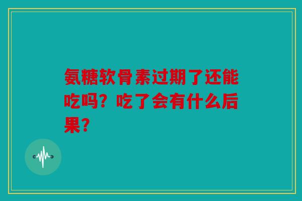 氨糖软骨素过期了还能吃吗？吃了会有什么后果？