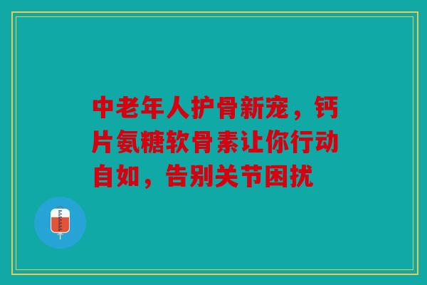 中老年人护骨新宠，钙片氨糖软骨素让你行动自如，告别关节困扰