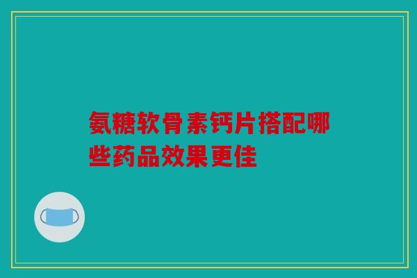 氨糖软骨素钙片搭配哪些药品效果更佳
