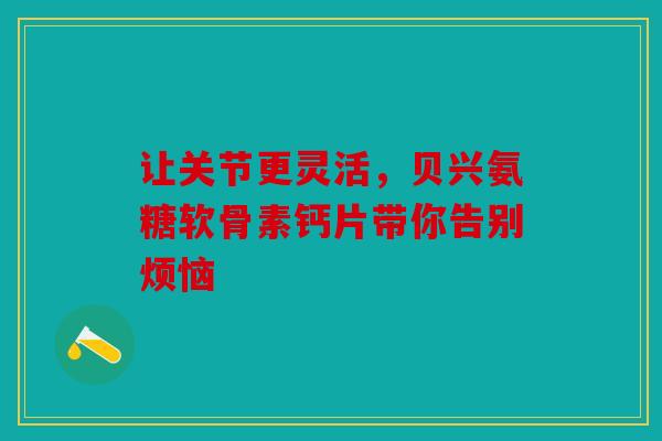 让关节更灵活，贝兴氨糖软骨素钙片带你告别烦恼
