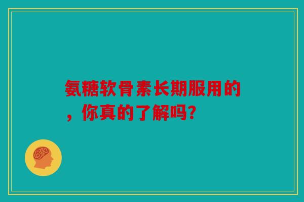 氨糖软骨素长期服用的，你真的了解吗？